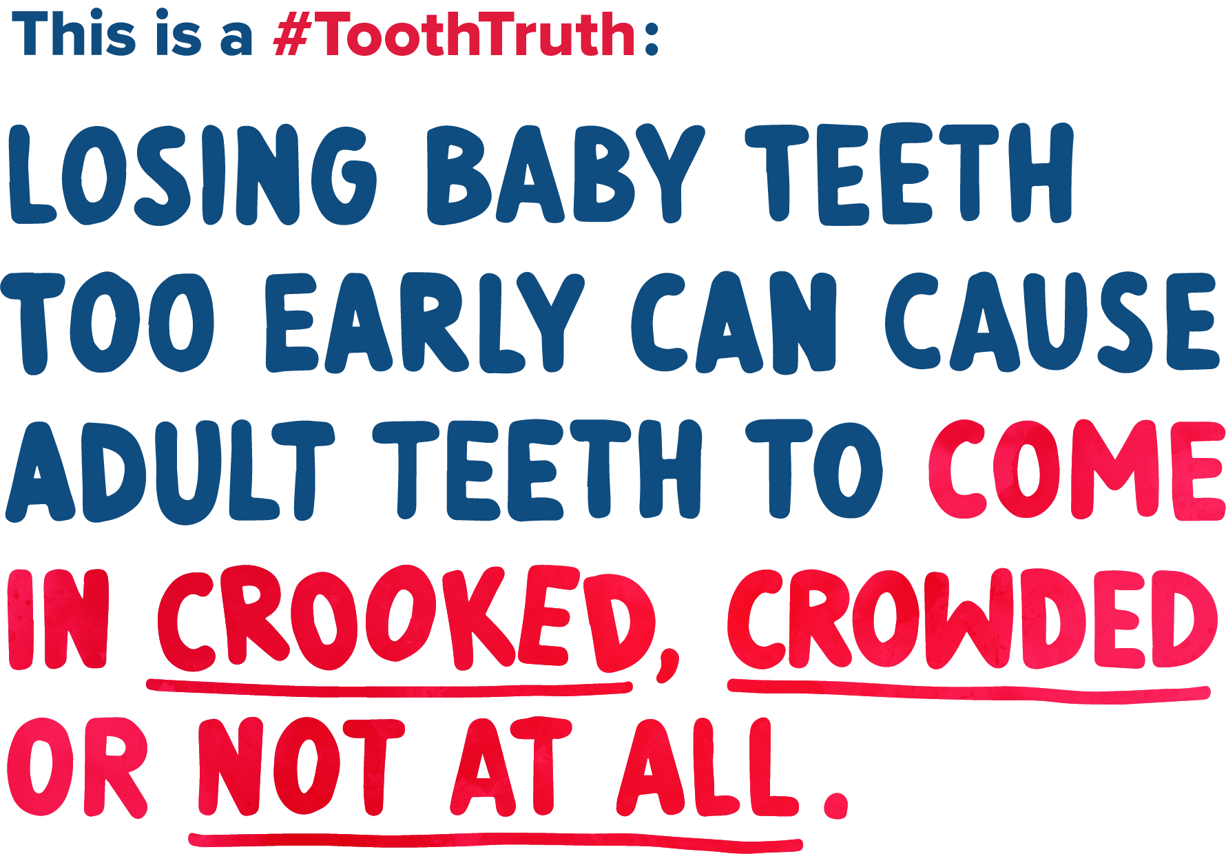 Losing baby teeth too early can cause adult teeth to come in crooked, crowded or not at all.